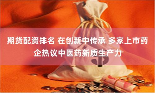 期货配资排名 在创新中传承 多家上市药企热议中医药新质生产力