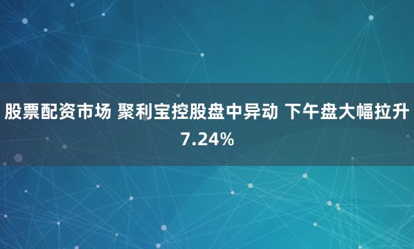 股票配资市场 聚利宝控股盘中异动 下午盘大幅拉升7.24%