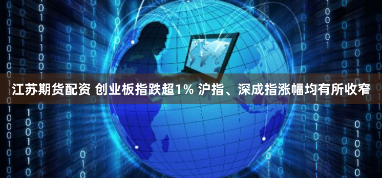 江苏期货配资 创业板指跌超1% 沪指、深成指涨幅均有所收窄